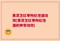 黑灵芝红枣枸杞泡酒功效(黑灵芝红枣枸杞泡酒的神奇功效)