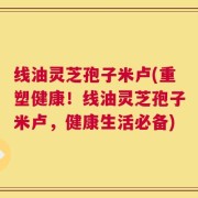 线油灵芝孢子米卢(重塑健康！线油灵芝孢子米卢，健康生活必备)