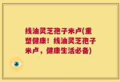 线油灵芝孢子米卢(重塑健康！线油灵芝孢子米卢，健康生活必备)
