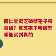 同仁堂灵芝破壁孢子粉直播？灵芝孢子粉破壁哪能买到真的