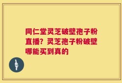 同仁堂灵芝破壁孢子粉直播？灵芝孢子粉破壁哪能买到真的