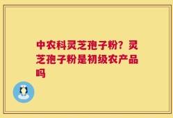 中农科灵芝孢子粉？灵芝孢子粉是初级农产品吗