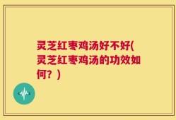 灵芝红枣鸡汤好不好(灵芝红枣鸡汤的功效如何？)