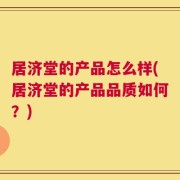 居济堂的产品怎么样(居济堂的产品品质如何？)