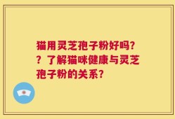 猫用灵芝孢子粉好吗？？了解猫咪健康与灵芝孢子粉的关系？
