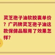 灵芝孢子油软胶囊单价？广药牌灵芝孢子油这款保健品服用了效果怎样？