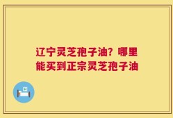 辽宁灵芝孢子油？哪里能买到正宗灵芝孢子油