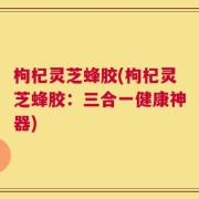 枸杞灵芝蜂胶(枸杞灵芝蜂胶：三合一健康神器)