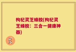 枸杞灵芝蜂胶(枸杞灵芝蜂胶：三合一健康神器)