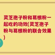 灵芝孢子粉和葛根粉一起吃的功效(灵芝孢子粉与葛根粉的联合效果)