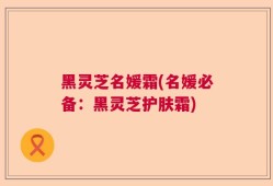 黑灵芝名媛霜(名媛必备：黑灵芝护肤霜)
