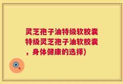 灵芝孢子油特级软胶囊特级灵芝孢子油软胶囊，身体健康的选择)