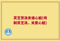 灵芝煲汤食谱心脏(炖制灵芝汤，关爱心脏)