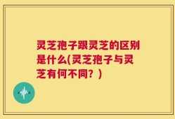 灵芝孢子跟灵芝的区别是什么(灵芝孢子与灵芝有何不同？)