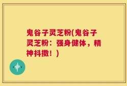 鬼谷子灵芝粉(鬼谷子灵芝粉：强身健体，精神抖擞！)