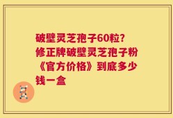 破壁灵芝孢子60粒？修正牌破壁灵芝孢子粉《官方价格》到底多少钱一盒