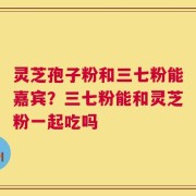 灵芝孢子粉和三七粉能嘉宾？三七粉能和灵芝粉一起吃吗