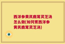 西洋参黄芪鹿茸灵芝汤怎么做(如何煮西洋参黄芪鹿茸灵芝汤)
