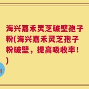 海兴嘉禾灵芝破壁孢子粉(海兴嘉禾灵芝孢子粉破壁，提高吸收率！)