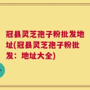 冠县灵芝孢子粉批发地址(冠县灵芝孢子粉批发：地址大全)
