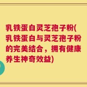 乳铁蛋白灵芝孢子粉(乳铁蛋白与灵芝孢子粉的完美结合，拥有健康养生神奇效益)