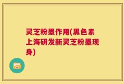 灵芝粉墨作用(黑色素上海研发新灵芝粉墨现身)