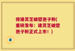 得建灵芝破壁孢子粉(重磅发布：建灵芝破壁孢子粉正式上市！)