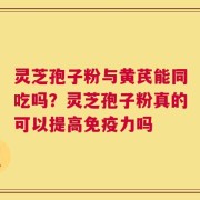 灵芝孢子粉与黄芪能同吃吗？灵芝孢子粉真的可以提高免疫力吗