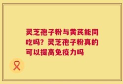 灵芝孢子粉与黄芪能同吃吗？灵芝孢子粉真的可以提高免疫力吗