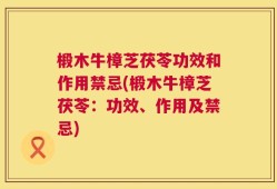 椴木牛樟芝茯苓功效和作用禁忌(椴木牛樟芝茯苓：功效、作用及禁忌)