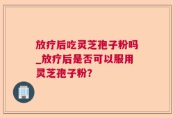 放疗后吃灵芝孢子粉吗_放疗后是否可以服用灵芝孢子粉？
