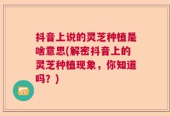 抖音上说的灵芝种植是啥意思(解密抖音上的灵芝种植现象，你知道吗？)