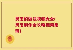灵芝的做法视频大全(灵芝制作全攻略视频集锦)