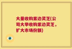 大量收购紫边灵芝(公司大举收购紫边灵芝，扩大市场份额)