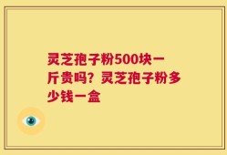灵芝孢子粉500块一斤贵吗？灵芝孢子粉多少钱一盒