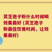 灵芝孢子粉什么时候喝效果最好 (灵芝孢子粉最佳饮用时间，让效果最好)