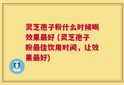 灵芝孢子粉什么时候喝效果最好 (灵芝孢子粉最佳饮用时间，让效果最好)