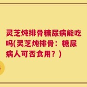 灵芝炖排骨糖尿病能吃吗(灵芝炖排骨：糖尿病人可否食用？)