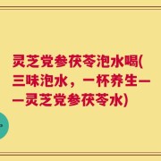 灵芝党参茯苓泡水喝(三味泡水，一杯养生——灵芝党参茯苓水)