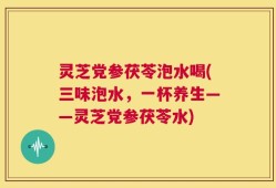 灵芝党参茯苓泡水喝(三味泡水，一杯养生——灵芝党参茯苓水)