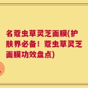名蔻虫草灵芝面膜(护肤界必备！蔻虫草灵芝面膜功效盘点)