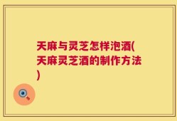 天麻与灵芝怎样泡酒(天麻灵芝酒的制作方法)