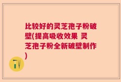 比较好的灵芝孢子粉破壁(提高吸收效果 灵芝孢子粉全新破壁制作)