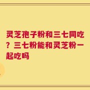 灵芝孢子粉和三七同吃？三七粉能和灵芝粉一起吃吗