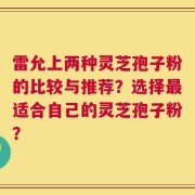 雷允上两种灵芝孢子粉的比较与推荐？选择最适合自己的灵芝孢子粉？