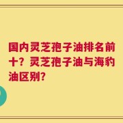 国内灵芝孢子油排名前十？灵芝孢子油与海豹油区别？