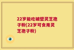 22岁能吃破壁灵芝孢子粉(22岁可食用灵芝孢子粉)