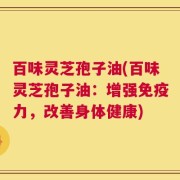 百味灵芝孢子油(百味灵芝孢子油：增强免疫力，改善身体健康)