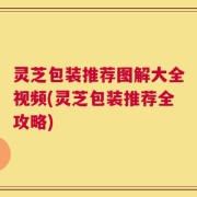 灵芝包装推荐图解大全视频(灵芝包装推荐全攻略)