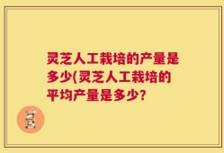 灵芝人工栽培的产量是多少(灵芝人工栽培的平均产量是多少？
